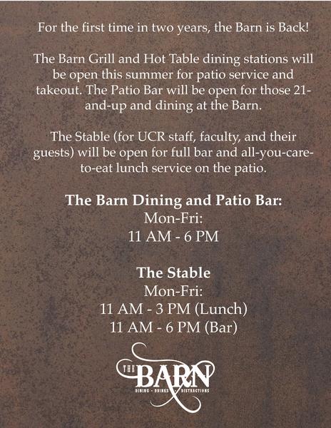 For the first time in two years, the Barn (Est. 1917) is Back!  The Barn Grill and Hot Table stations will be open for patio service and takeout. The Patio Bar will be open for those 21-and-up and dining at the Barn.   The Stable (for UCR staff, faculty, and their guests) will be open for full bar and all-you-care-to-eat lunch service on the patio.  The Barn Dining and Patio Bar: Mon-Fri: 11 AM - 6 PM  The Stable Mon-Fri: 11 AM - 3 PM (Lunch) 11 AM - 6 PM (Bar)