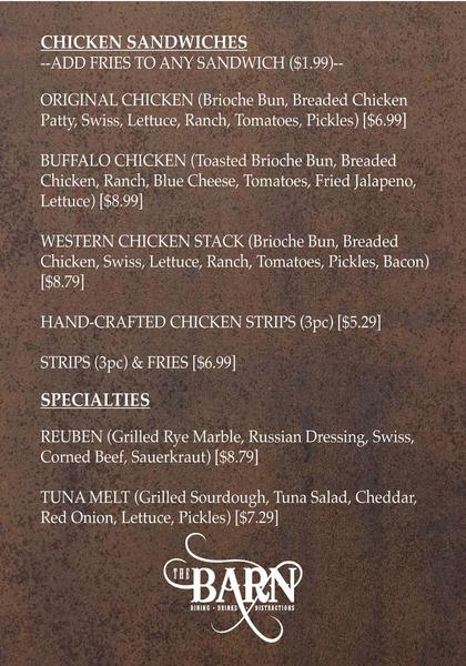 CHICKEN SANDWICHES --ADD FRIES TO ANY SANDWICH ($1.99)--  ORIGINAL CHICKEN (Brioche Bun, Breaded Chicken Patty, Swiss, Lettuce, Ranch, Tomatoes, Pickles) [$6.99]  BUFFALO CHICKEN (Toasted Brioche Bun, Breaded Chicken, Ranch, Blue Cheese, Tomatoes, Fried Jalapeno, Lettuce) [$8.99]  WESTERN CHICKEN STACK (Brioche Bun, Breaded Chicken, Swiss, Lettuce, Ranch, Tomatoes, Pickles, Bacon) [$8.79] HAND-CRAFTED CHICKEN STRIPS (3pc) [$5.29]  STRIPS (3pc) & FRIES [$6.99]  SPECIALTIES  REUBEN (Grilled Rye Marble, Russi