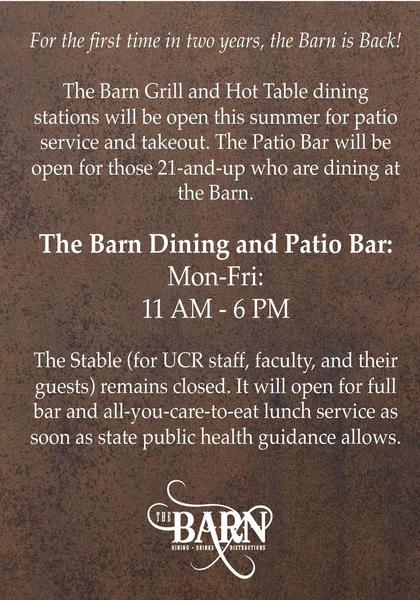 For the first time in two years, the Barn is Back!  The Barn Grill and Hot Table dining stations will be open this summer for patio service and takeout. The Patio Bar will be open for those 21-and-up who are dining at the Barn.   The Barn Dining and Patio Bar: Mon-Fri: 11 AM - 6 PM  The Stable (for UCR staff, faculty, and their guests) remains closed. It will open for full bar and all-you-care-to-eat lunch service as soon as state public health guidance allows. 