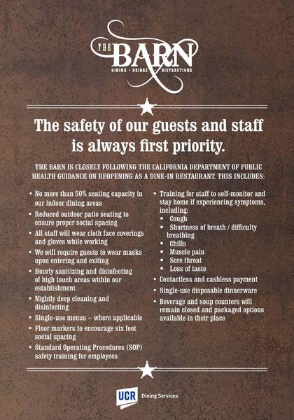   The safety of our guests and staff is always first priority. THE BARN IS CLOSELY FOLLOWING THE CALIFORNIA DEPARTMENT OF PUBLIC HEALTH GUIDANCE ON REOPENING AS A DINE-IN RESTAURANT. THIS INCLUDES:  •No more than 50% seating capacity in our indoor dining areas •Reduced outdoor patio seating to ensure proper social spacing •All staff will wear cloth face coverings and gloves while working •We will require guests to wear masks upon entering and exiting •Hourly sanitizing and disinfecting of high touch areas 