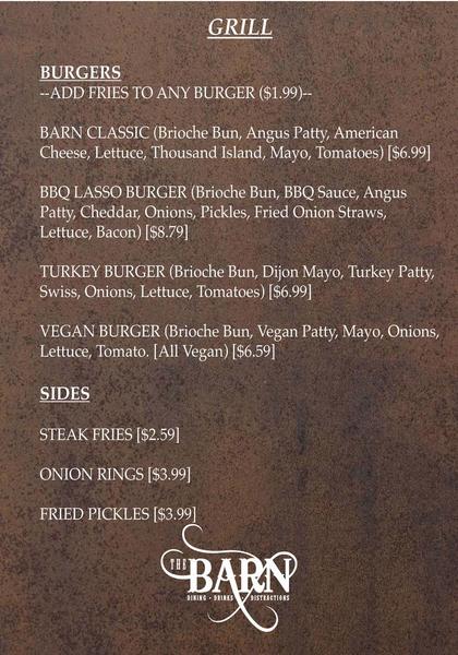 BURGERS--ADD FRIES TO ANY BURGER ($1.99)--  BARN CLASSIC (Brioche Bun, Angus Patty, American Cheese, Lettuce, Thousand Island, Mayo, Tomatoes) [$6.99]BBQ LASSO BURGER (Brioche Bun, BBQ Sauce, Angus Patty, Cheddar, Onions, Pickles, Fried Onion Straws, Lettuce, Bacon) [$8.79]  TURKEY BURGER (Brioche Bun, Dijon Mayo, Turkey Patty, Swiss, Onions, Lettuce, Tomatoes) [$6.99]  VEGAN BURGER (Brioche Bun, Vegan Patty, Mayo, Onions, Lettuce, Tomato. [All Vegan) [$6.59]  SIDES  STEAK FRIES [$2.59]ONION RINGS [$3.