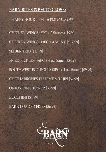 BARN BITES (3 PM TO CLOSE) --HAPPY HOUR 4 PM – 6 PM! HALF OFF! --   CHICKEN WINGS (6PC + 2 Sauces) [$9.99]  CHICKEN WINGS (13PC + 4 Sauces) [$17.99]  SLIDER TRIO [$11.99] FRIED PICKLES (36PC + 6 oz. Sauce) [$4.99]  SOUTHWEST EGG ROLLS (3PC + 4 oz. Sauce) [$9.99]  CHICHARRONES W/ LIME & TAJIN [$4.99]  ONION RING TOWER [$6.99]  ZUCCHINI [$4.99]  BARN LOADED FRIES [$6.99]