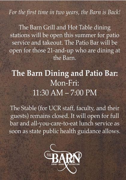 For the first time in two years, the Barn is Back!  The Barn Grill and Hot Table dining stations will be open this summer for patio service and takeout. The Patio Bar will be open for those 21-and-up who are dining at the Barn.   The Barn Dining and Patio Bar: Mon-Fri: 11:30 AM – 7:00 PM  The Stable (for UCR staff, faculty, and their guests) remains closed. It will open for full bar and all-you-care-to-eat lunch service as soon as state public health guidance allows. 