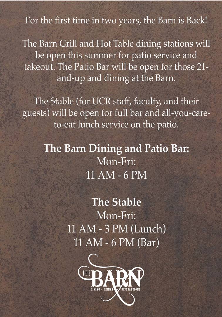 Barn Summer Hours For the first time in two years, the Barn (Est. 1917) is Back! The Barn Grill and Hot Table stations will be open for patio service and takeout. The Patio Bar will be open for those 21-and-up and dining at the Barn. The Stable (for UCR staff, faculty, and their guests) will be open for full bar and all-you-care-to-eat lunch service on the patio. The Barn Dining and Patio Bar: Mon-Fri: 11 AM - 6 PM The Stable Mon-Fri: 11 AM - 3 PM (Lunch) 11 AM - 6 PM (Bar)